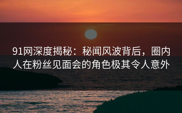 91网深度揭秘：秘闻风波背后，圈内人在粉丝见面会的角色极其令人意外