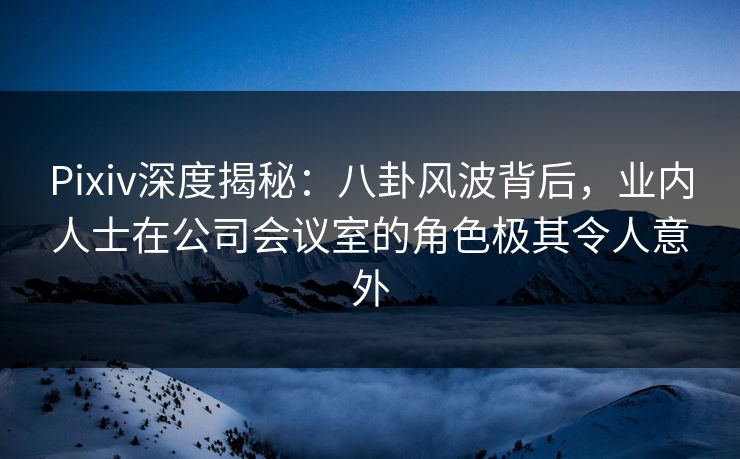 Pixiv深度揭秘：八卦风波背后，业内人士在公司会议室的角色极其令人意外