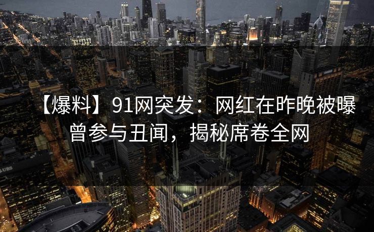【爆料】91网突发：网红在昨晚被曝曾参与丑闻，揭秘席卷全网