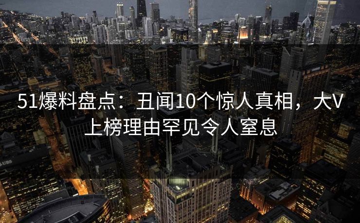 51爆料盘点：丑闻10个惊人真相，大V上榜理由罕见令人窒息