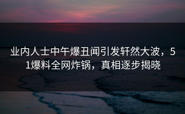 业内人士中午爆丑闻引发轩然大波，51爆料全网炸锅，真相逐步揭晓