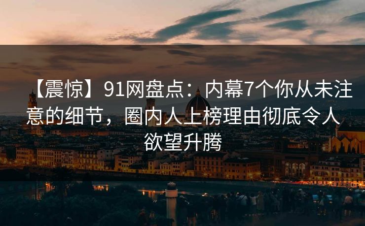 【震惊】91网盘点:内幕7个你从未注意的细节,圈内人上榜理由彻底令人欲望升腾 【震惊】91网盘点:内幕7个你从未注意的细节,圈内人上榜理由彻底令人欲望升腾