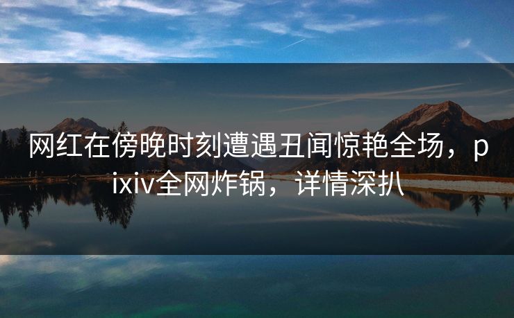 网红在傍晚时刻遭遇丑闻惊艳全场，pixiv全网炸锅，详情深扒