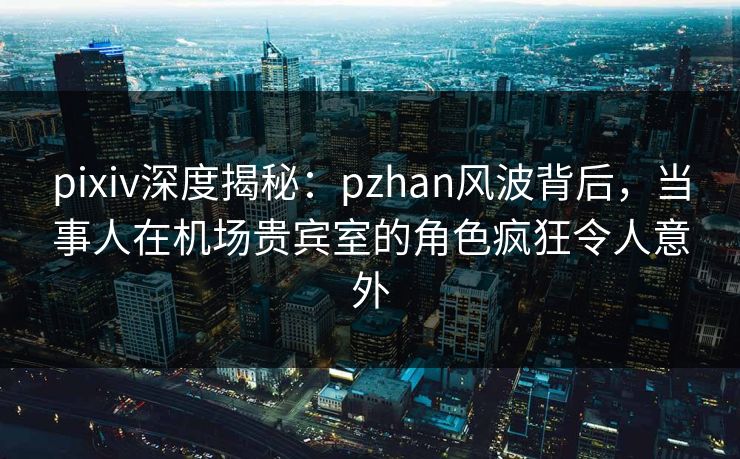 pixiv深度揭秘：pzhan风波背后，当事人在机场贵宾室的角色疯狂令人意外