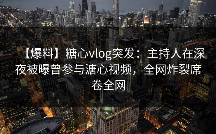 【爆料】糖心vlog突发：主持人在深夜被曝曾参与溏心视频，全网炸裂席卷全网
