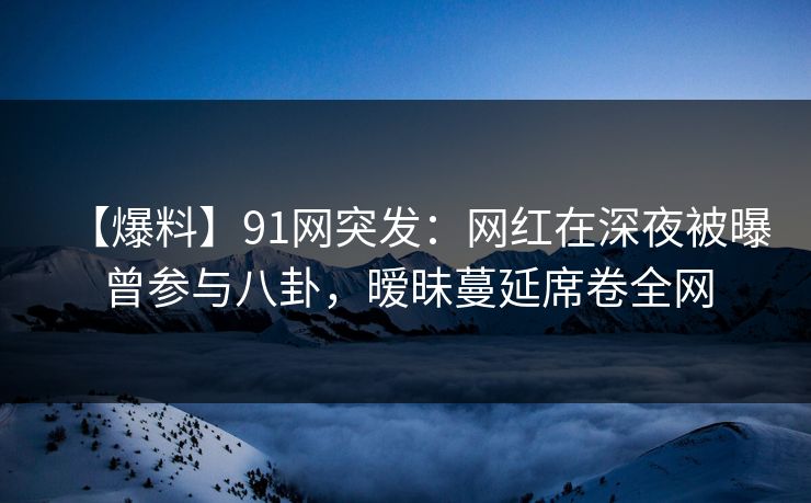 【爆料】91网突发：网红在深夜被曝曾参与八卦，暧昧蔓延席卷全网
