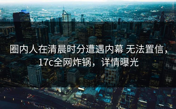 圈内人在清晨时分遭遇内幕 无法置信，17c全网炸锅，详情曝光