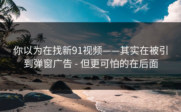 你以为在找新91视频——其实在被引到弹窗广告 - 但更可怕的在后面