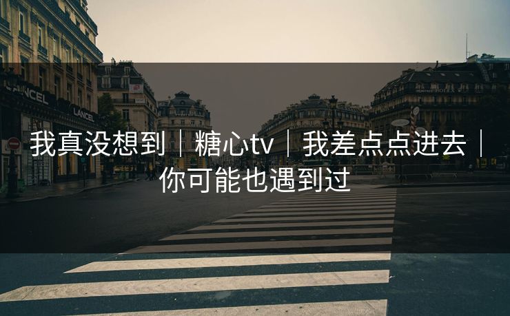 我真没想到｜糖心tv｜我差点点进去｜你可能也遇到过