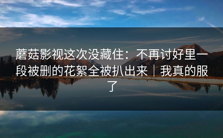 蘑菇影视这次没藏住:不再讨好里一段被删的花絮全被扒出来|我真的服了 蘑菇影视这次没藏住:不再讨好里一段被删的花絮全被扒出来|我真的服了