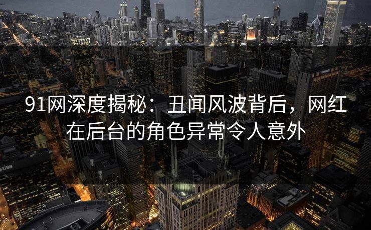 91网深度揭秘：丑闻风波背后，网红在后台的角色异常令人意外