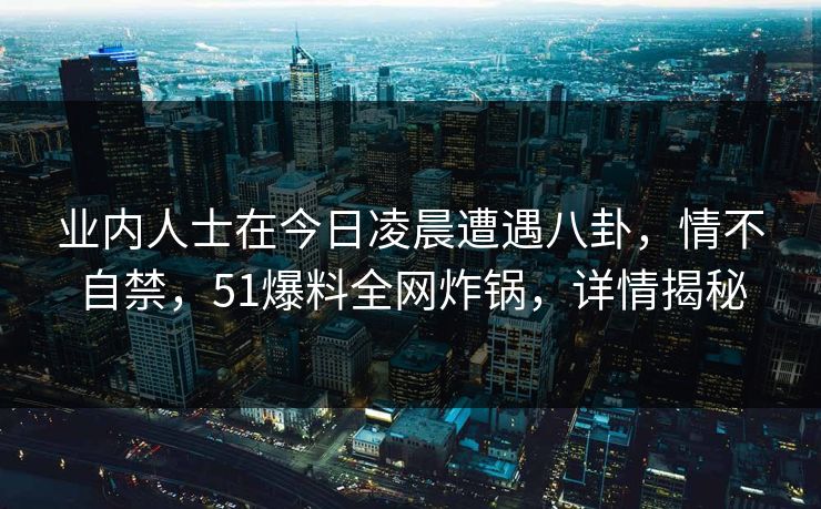 业内人士在今日凌晨遭遇八卦,情不自禁,51爆料全网炸锅,详情揭秘 业内人士在今日凌晨遭遇八卦,情不自禁,51爆料全网炸锅,详情揭秘
