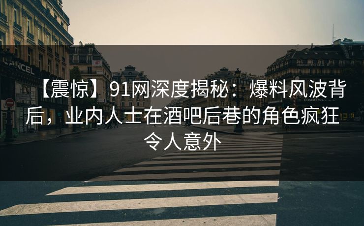 【震惊】91网深度揭秘：爆料风波背后，业内人士在酒吧后巷的角色疯狂令人意外