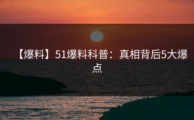 【爆料】51爆料科普:真相背后5大爆点 【爆料】51爆料科普:真相背后5大爆点