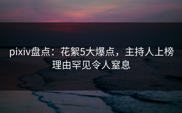 pixiv盘点：花絮5大爆点，主持人上榜理由罕见令人窒息