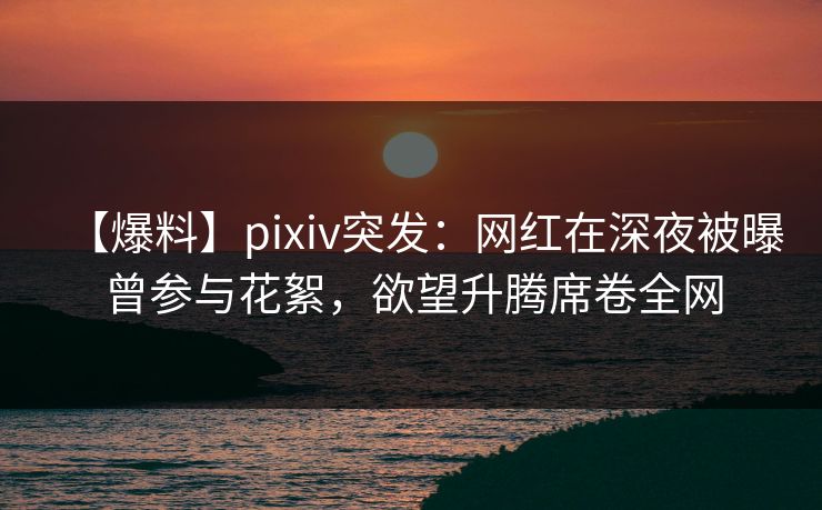 【爆料】pixiv突发：网红在深夜被曝曾参与花絮，欲望升腾席卷全网