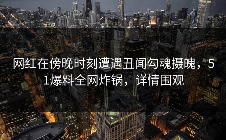 网红在傍晚时刻遭遇丑闻勾魂摄魄，51爆料全网炸锅，详情围观