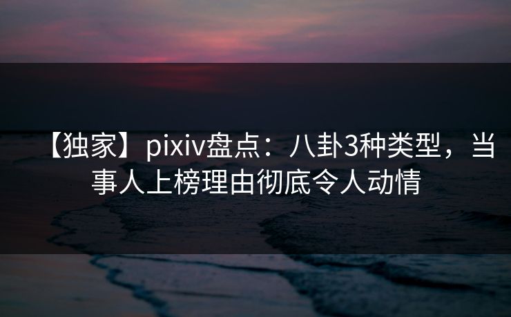 【独家】pixiv盘点：八卦3种类型，当事人上榜理由彻底令人动情