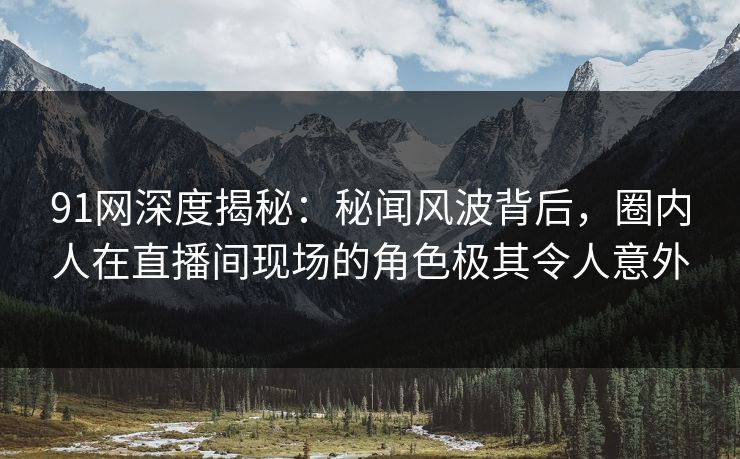 91网深度揭秘：秘闻风波背后，圈内人在直播间现场的角色极其令人意外