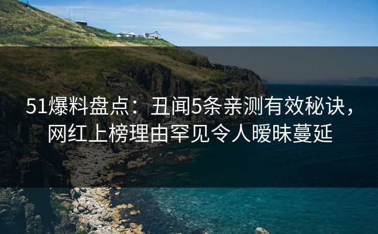 51爆料盘点：丑闻5条亲测有效秘诀，网红上榜理由罕见令人暧昧蔓延