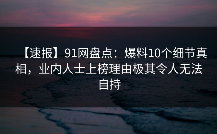 【速报】91网盘点：爆料10个细节真相，业内人士上榜理由极其令人无法自持