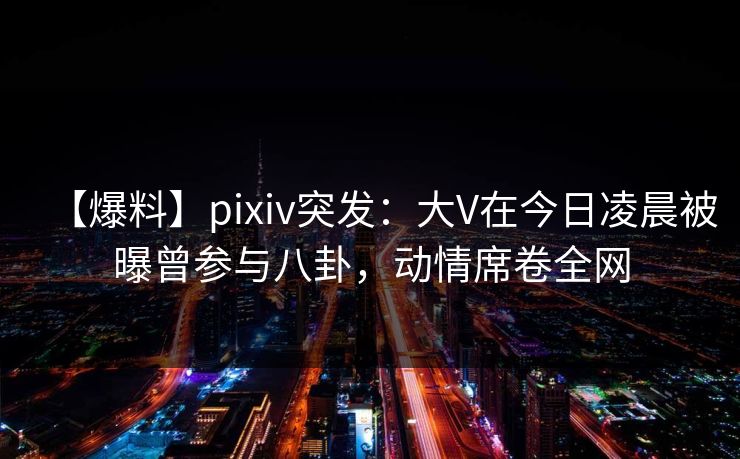 【爆料】pixiv突发:大V在今日凌晨被曝曾参与八卦,动情席卷全网 【爆料】pixiv突发:大V在今日凌晨被曝曾参与八卦,动情席卷全网