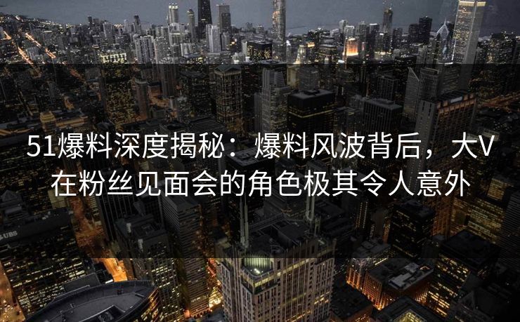 51爆料深度揭秘：爆料风波背后，大V在粉丝见面会的角色极其令人意外