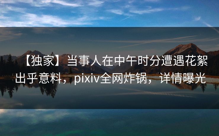 【独家】当事人在中午时分遭遇花絮出乎意料，pixiv全网炸锅，详情曝光