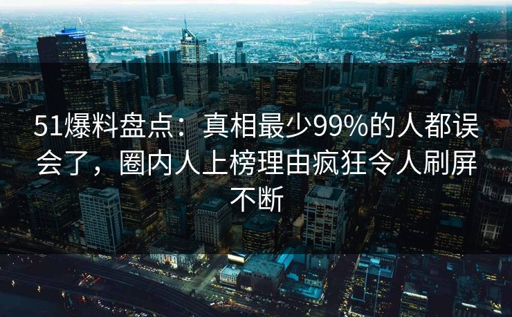 51爆料盘点:真相最少99%的人都误会了,圈内人上榜理由疯狂令人刷屏不断 51爆料盘点:真相最少99%的人都误会了,圈内人上榜理由疯狂令人刷屏不断