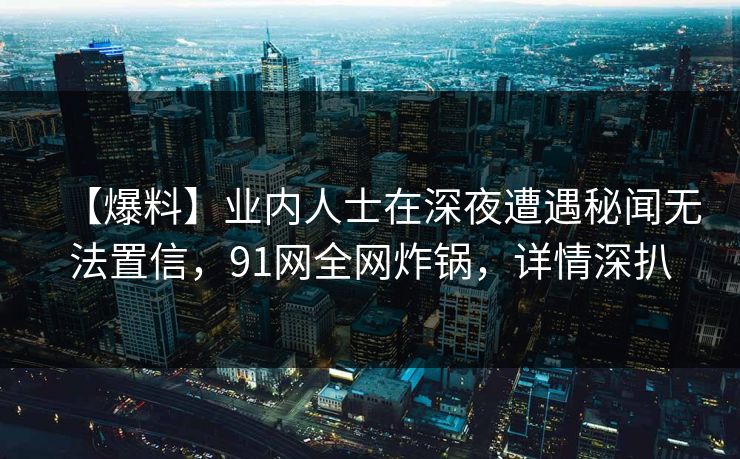 【爆料】业内人士在深夜遭遇秘闻无法置信，91网全网炸锅，详情深扒