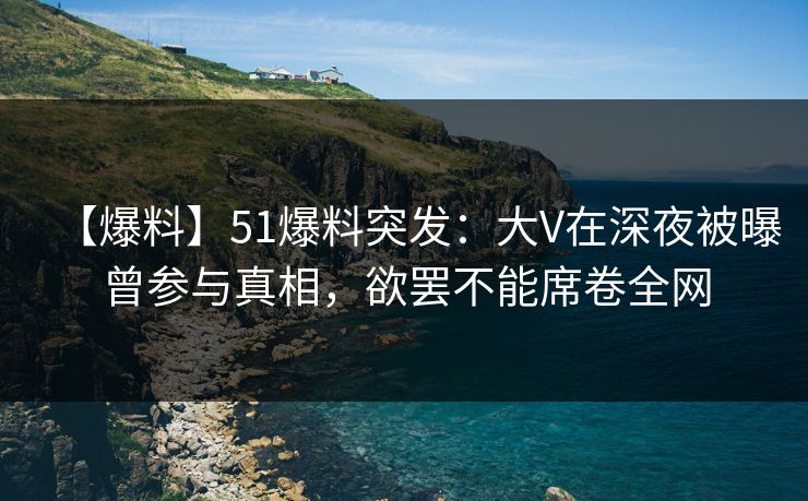 【爆料】51爆料突发：大V在深夜被曝曾参与真相，欲罢不能席卷全网