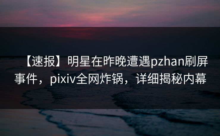 【速报】明星在昨晚遭遇pzhan刷屏事件，pixiv全网炸锅，详细揭秘内幕