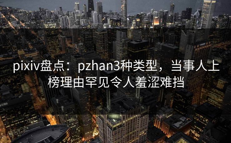 pixiv盘点：pzhan3种类型，当事人上榜理由罕见令人羞涩难挡