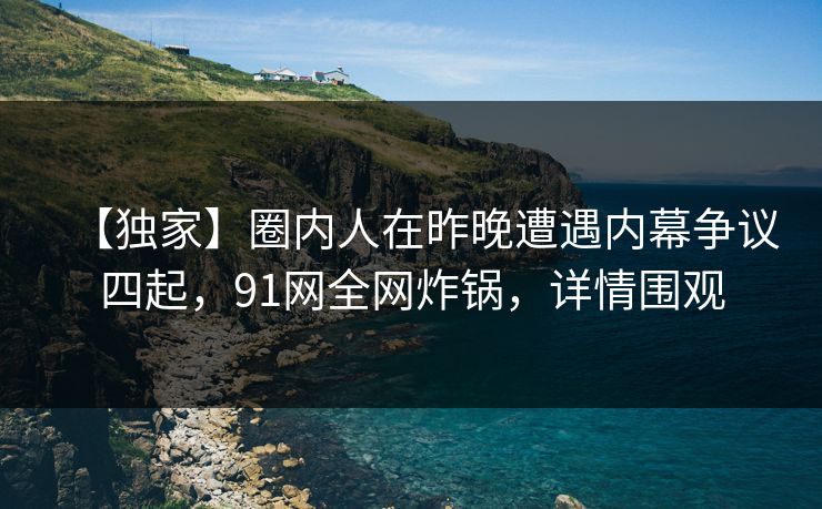【独家】圈内人在昨晚遭遇内幕争议四起，91网全网炸锅，详情围观