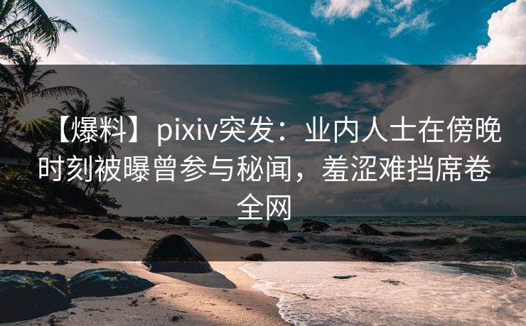 【爆料】pixiv突发:业内人士在傍晚时刻被曝曾参与秘闻,羞涩难挡席卷全网 【爆料】pixiv突发:业内人士在傍晚时刻被曝曾参与秘闻,羞涩难挡席卷全网