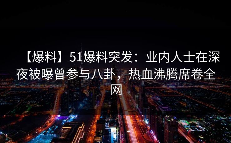 【爆料】51爆料突发：业内人士在深夜被曝曾参与八卦，热血沸腾席卷全网