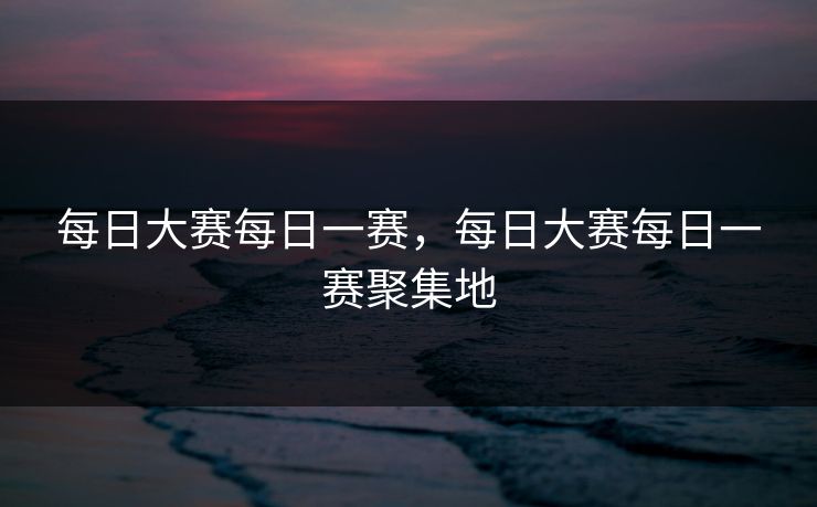 每日大赛每日一赛，每日大赛每日一赛聚集地