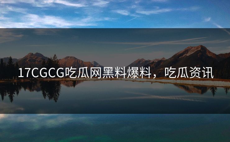 17CGCG吃瓜网黑料爆料，吃瓜资讯