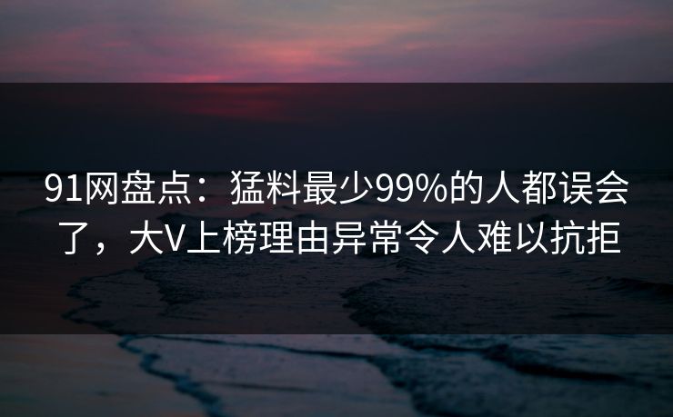91网盘点：猛料最少99%的人都误会了，大V上榜理由异常令人难以抗拒