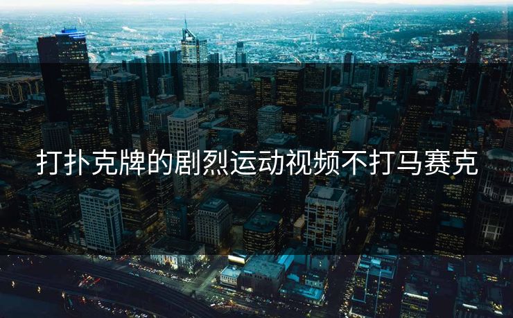 打扑克牌的剧烈运动视频不打马赛克 打扑克牌的剧烈运动视频不打马赛克