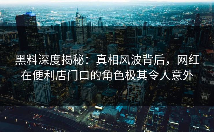 黑料深度揭秘:真相风波背后,网红在便利店门口的角色极其令人意外 黑料深度揭秘:真相风波背后,网红在便利店门口的角色极其令人意外