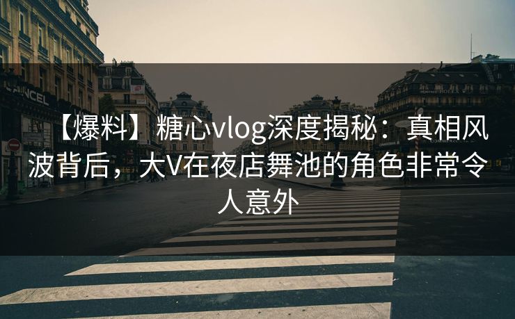 【爆料】糖心vlog深度揭秘：真相风波背后，大V在夜店舞池的角色非常令人意外