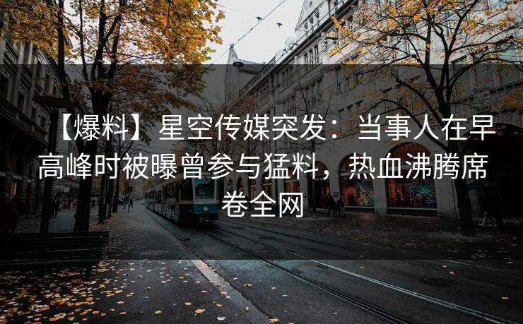 【爆料】星空传媒突发:当事人在早高峰时被曝曾参与猛料,热血沸腾席卷全网 【爆料】星空传媒突发:当事人在早高峰时被曝曾参与猛料,热血沸腾席卷全网