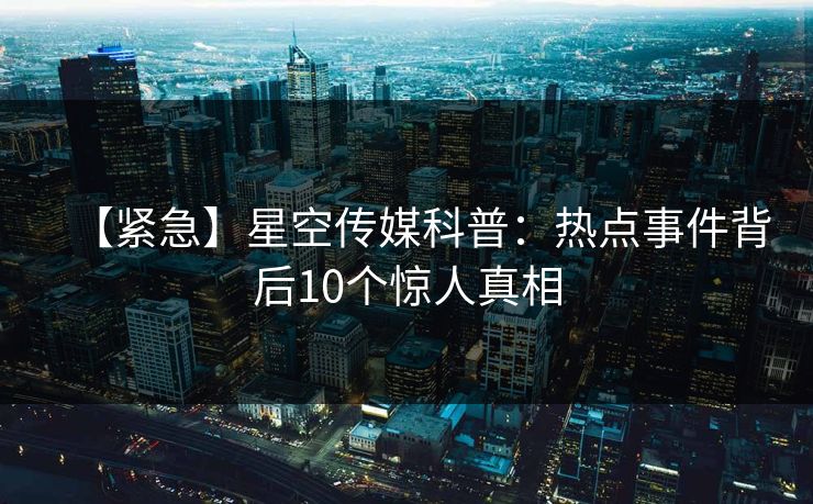 【紧急】星空传媒科普：热点事件背后10个惊人真相