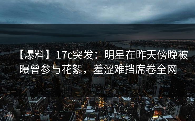 【爆料】17c突发：明星在昨天傍晚被曝曾参与花絮，羞涩难挡席卷全网