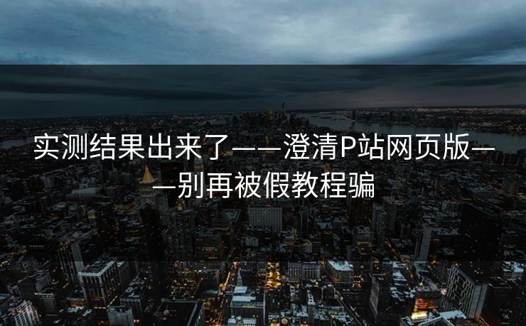 实测结果出来了——澄清P站网页版——别再被假教程骗