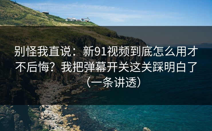 别怪我直说：新91视频到底怎么用才不后悔？我把弹幕开关这关踩明白了（一条讲透）