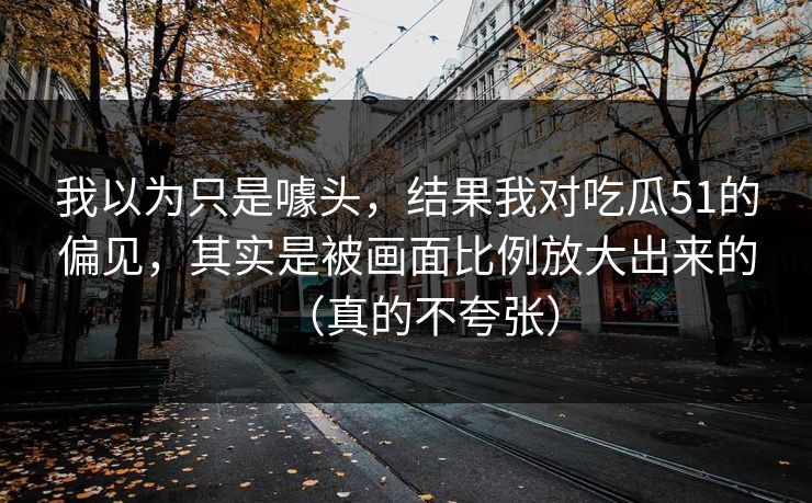 我以为只是噱头，结果我对吃瓜51的偏见，其实是被画面比例放大出来的（真的不夸张）