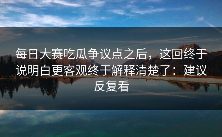 每日大赛吃瓜争议点之后，这回终于说明白更客观终于解释清楚了：建议反复看