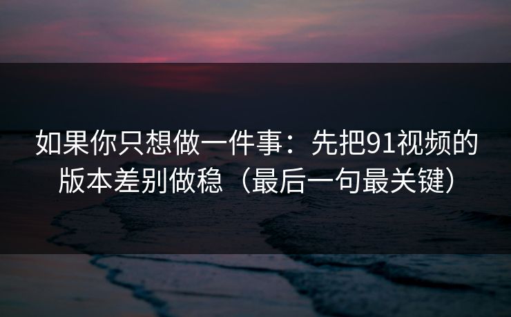 如果你只想做一件事：先把91视频的版本差别做稳（最后一句最关键）
